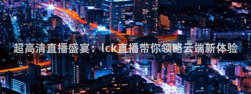 五星体育直播频道：超高清直播盛宴：lck直播带你领略云端新体验